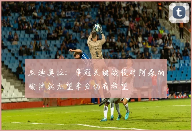 瓜迪奥拉：争冠关键战役对阿森纳输掉就无望拿分仍有希望