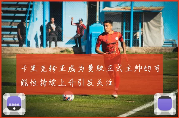 卡里克转正成为曼联正式主帅的可能性持续上升引发关注
