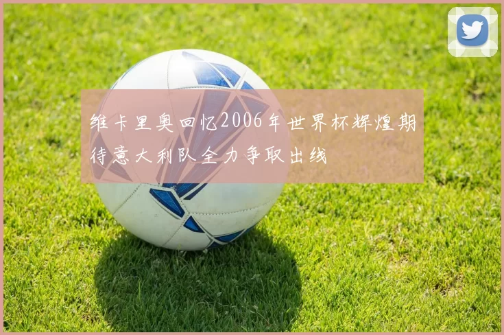 维卡里奥回忆2006年世界杯辉煌期待意大利队全力争取出线