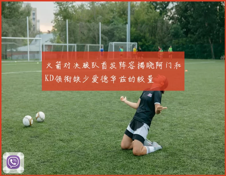 火箭对决狼队首发阵容揭晓阿门和KD领衔缺少爱德华兹的较量