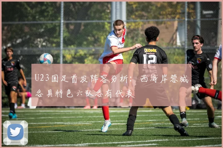 U23国足首发阵容分析：西海岸蓉城各具特色六队各有代表