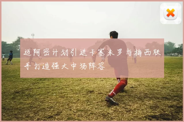 迈阿密计划引进卡塞米罗与梅西联手打造强大中场阵容