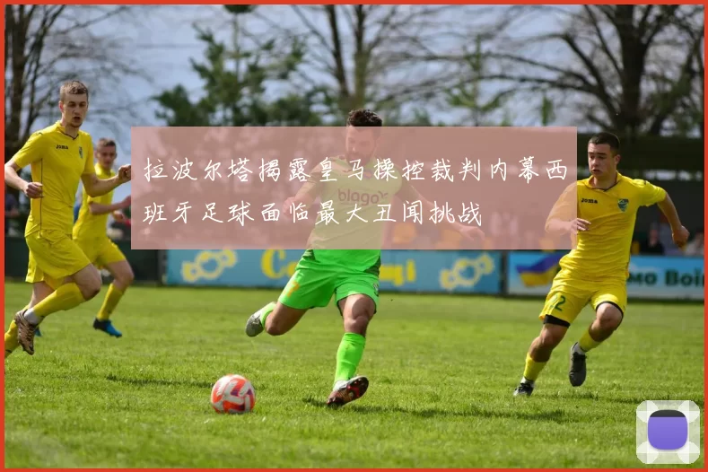 拉波尔塔揭露皇马操控裁判内幕西班牙足球面临最大丑闻挑战