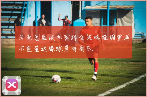 马竞总监谈冬窗转会策略强调重质不重量边缘球员将离队