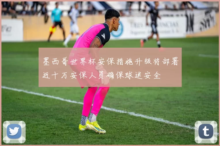 墨西哥世界杯安保措施升级将部署近十万安保人员确保球迷安全