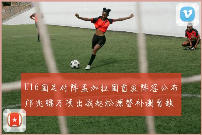 U16国足对阵孟加拉国首发阵容公布邝兆镭万项出战赵松源替补谢晋缺席