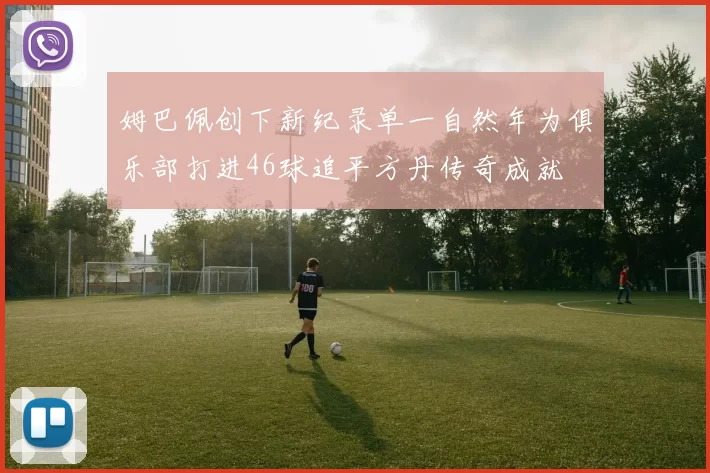 姆巴佩创下新纪录单一自然年为俱乐部打进46球追平方丹传奇成就