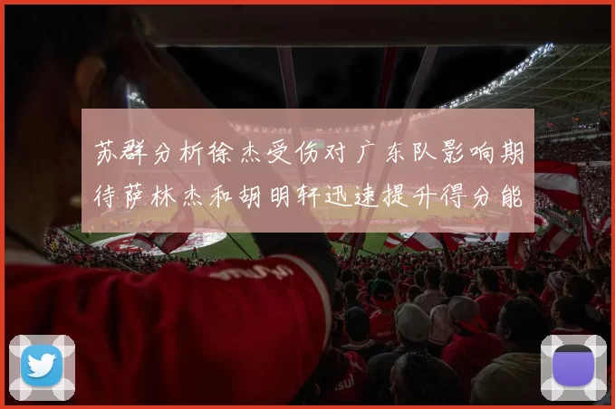 苏群分析徐杰受伤对广东队影响期待萨林杰和胡明轩迅速提升得分能力