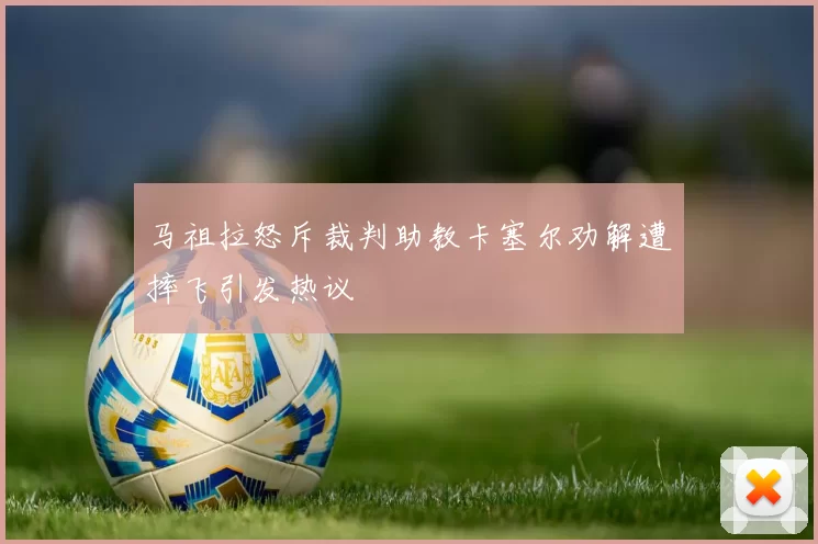 马祖拉怒斥裁判助教卡塞尔劝解遭摔飞引发热议