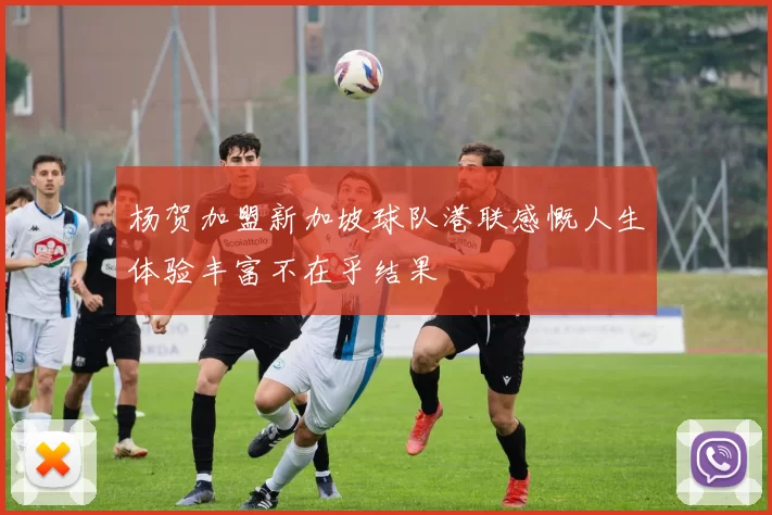 杨贺加盟新加坡球队港联感慨人生体验丰富不在乎结果