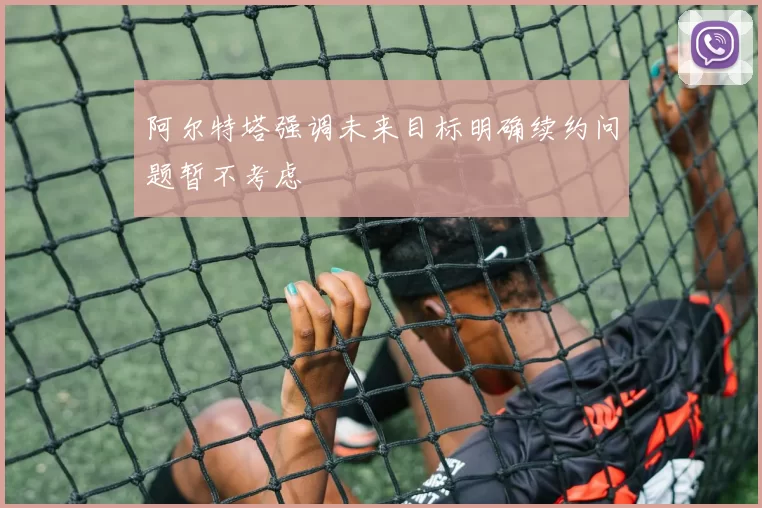 阿尔特塔强调未来目标明确续约问题暂不考虑