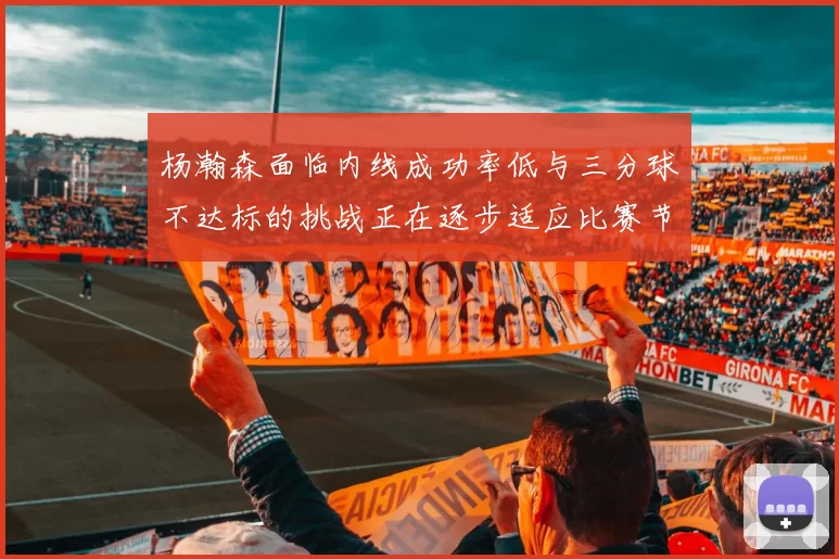 杨瀚森面临内线成功率低与三分球不达标的挑战正在逐步适应比赛节奏